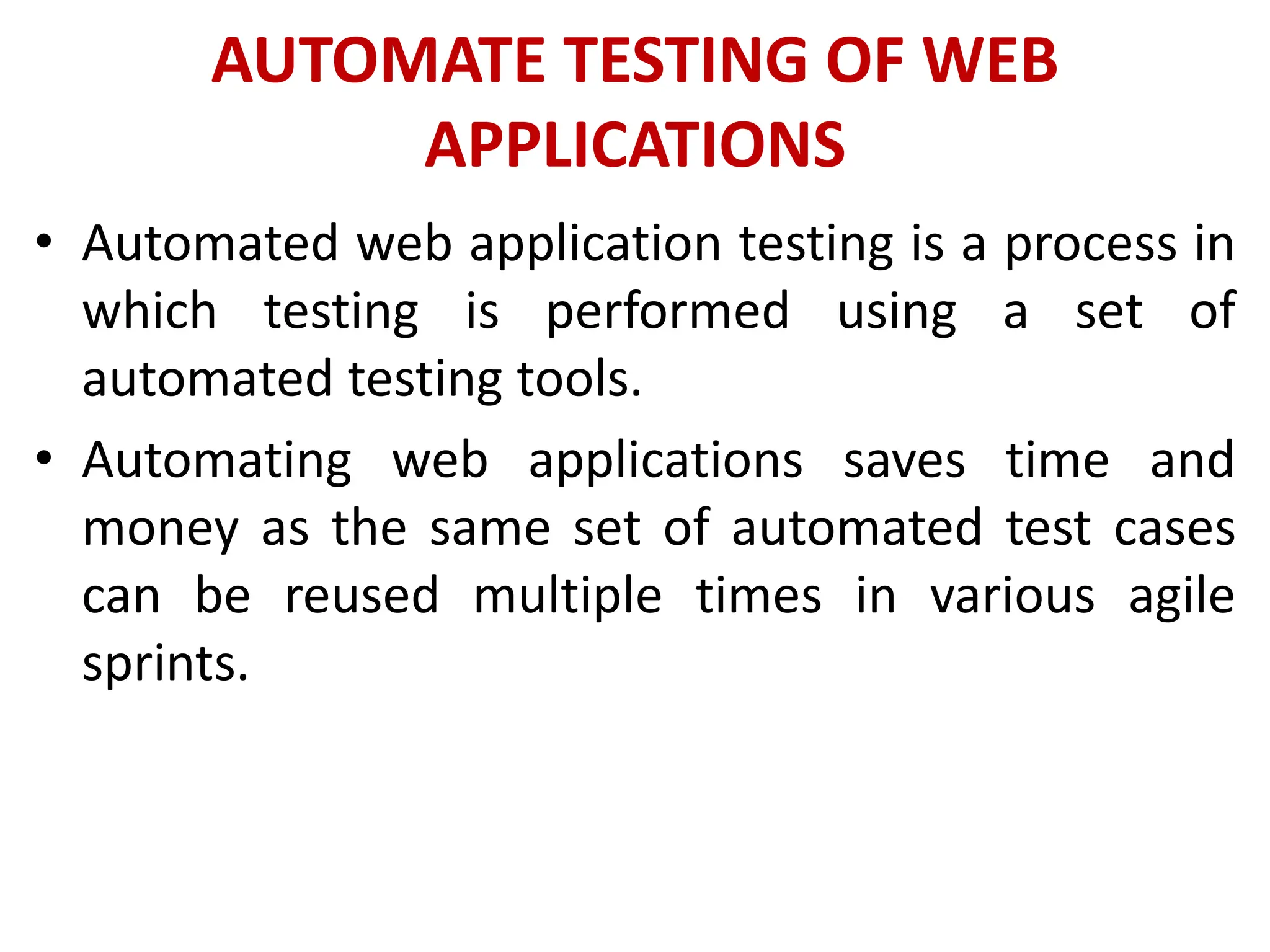 AUTOMATE TESTING OF WEB
APPLICATIONS
• Automated web application testing is a process in
which testing is performed using a set of
automated testing tools.
• Automating web applications saves time and
money as the same set of automated test cases
can be reused multiple times in various agile
sprints.
 
