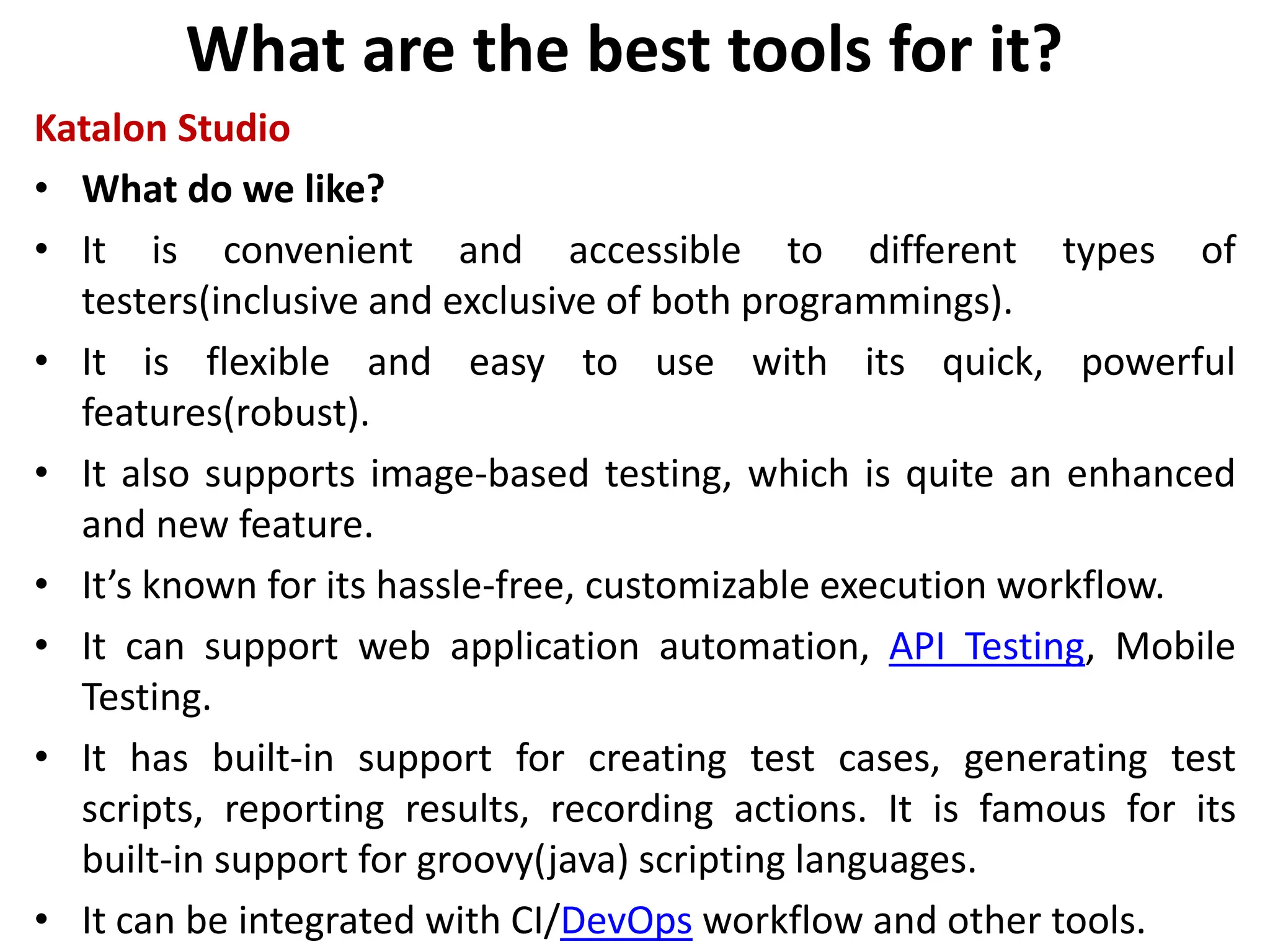 What are the best tools for it?
Katalon Studio
• What do we like?
• It is convenient and accessible to different types of
testers(inclusive and exclusive of both programmings).
• It is flexible and easy to use with its quick, powerful
features(robust).
• It also supports image-based testing, which is quite an enhanced
and new feature.
• It’s known for its hassle-free, customizable execution workflow.
• It can support web application automation, API Testing, Mobile
Testing.
• It has built-in support for creating test cases, generating test
scripts, reporting results, recording actions. It is famous for its
built-in support for groovy(java) scripting languages.
• It can be integrated with CI/DevOps workflow and other tools.
 
