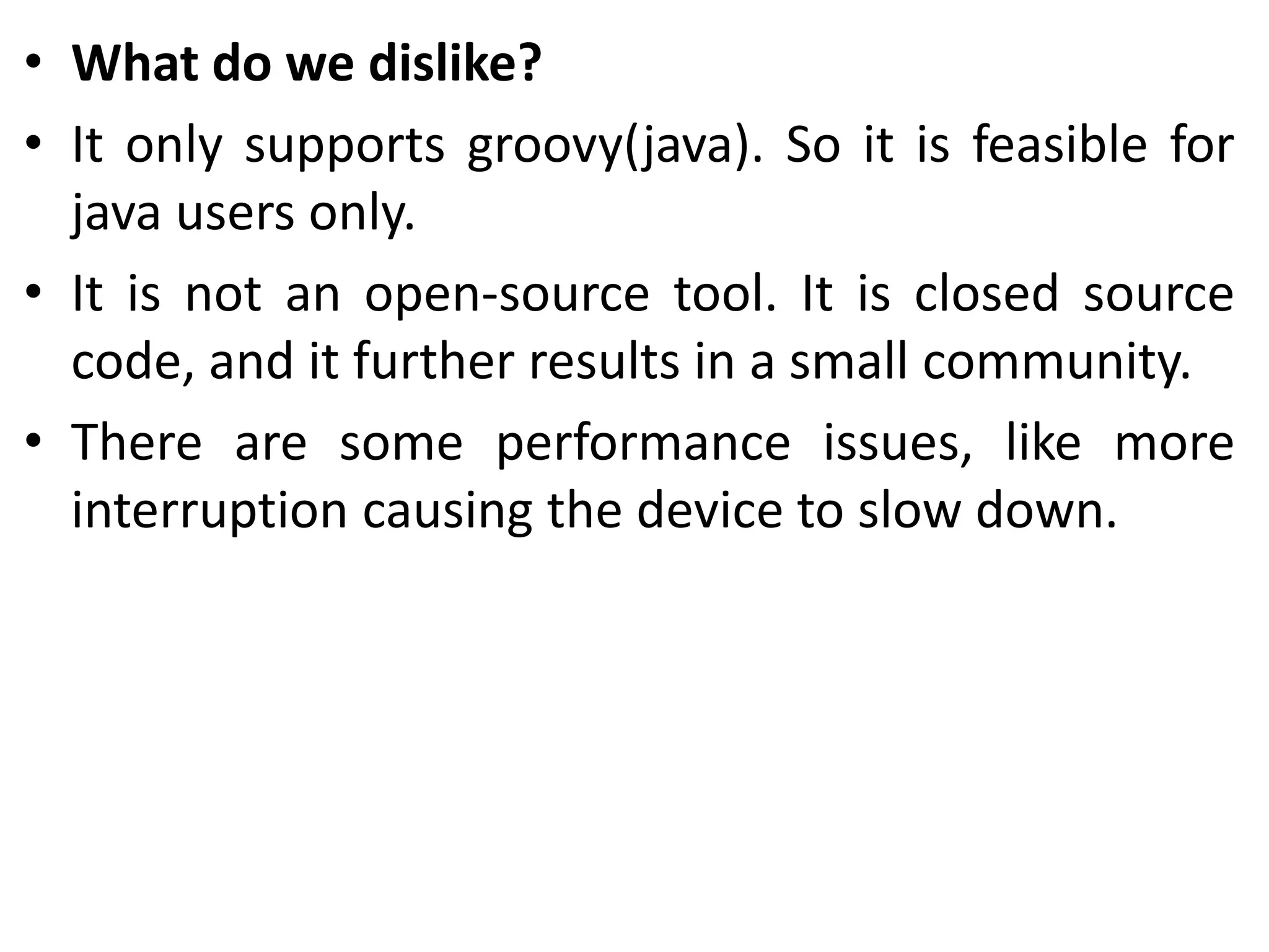 • What do we dislike?
• It only supports groovy(java). So it is feasible for
java users only.
• It is not an open-source tool. It is closed source
code, and it further results in a small community.
• There are some performance issues, like more
interruption causing the device to slow down.
 