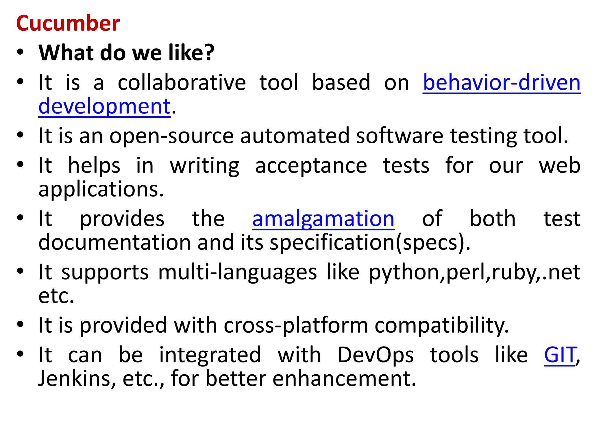 Cucumber
• What do we like?
• It is a collaborative tool based on behavior-driven
development.
• It is an open-source automated software testing tool.
• It helps in writing acceptance tests for our web
applications.
• It provides the amalgamation of both test
documentation and its specification(specs).
• It supports multi-languages like python,perl,ruby,.net
etc.
• It is provided with cross-platform compatibility.
• It can be integrated with DevOps tools like GIT,
Jenkins, etc., for better enhancement.
 