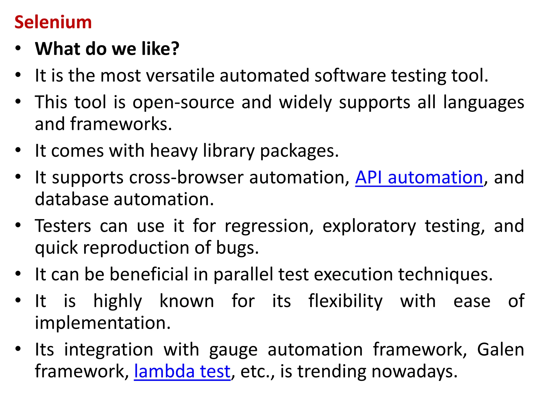 Selenium
• What do we like?
• It is the most versatile automated software testing tool.
• This tool is open-source and widely supports all languages
and frameworks.
• It comes with heavy library packages.
• It supports cross-browser automation, API automation, and
database automation.
• Testers can use it for regression, exploratory testing, and
quick reproduction of bugs.
• It can be beneficial in parallel test execution techniques.
• It is highly known for its flexibility with ease of
implementation.
• Its integration with gauge automation framework, Galen
framework, lambda test, etc., is trending nowadays.
 