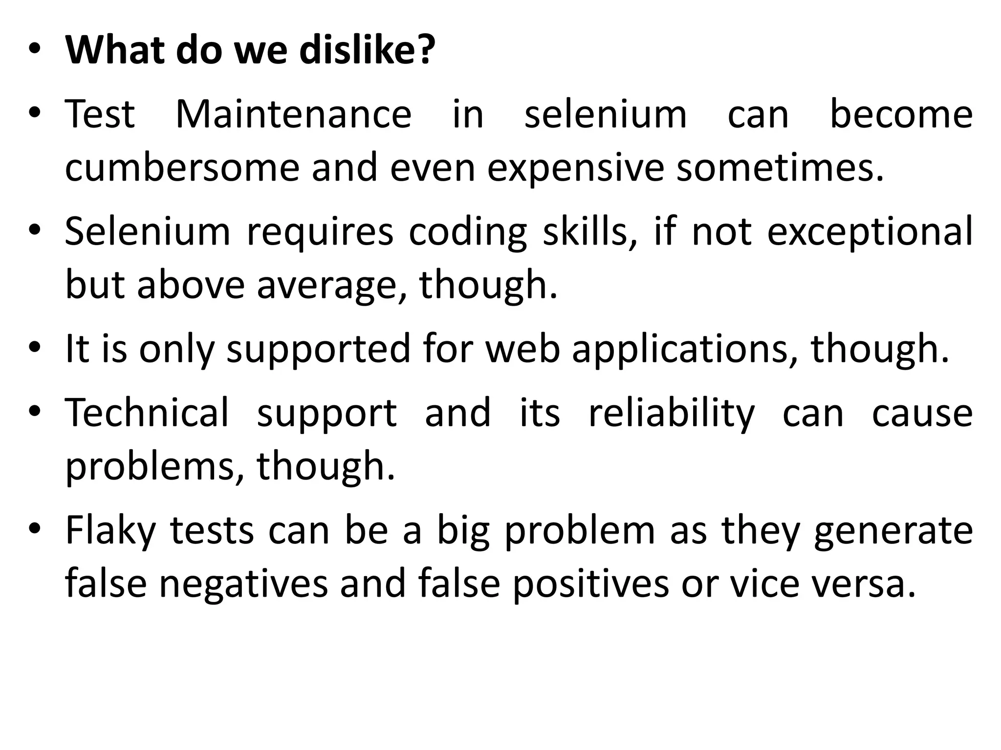 • What do we dislike?
• Test Maintenance in selenium can become
cumbersome and even expensive sometimes.
• Selenium requires coding skills, if not exceptional
but above average, though.
• It is only supported for web applications, though.
• Technical support and its reliability can cause
problems, though.
• Flaky tests can be a big problem as they generate
false negatives and false positives or vice versa.
 