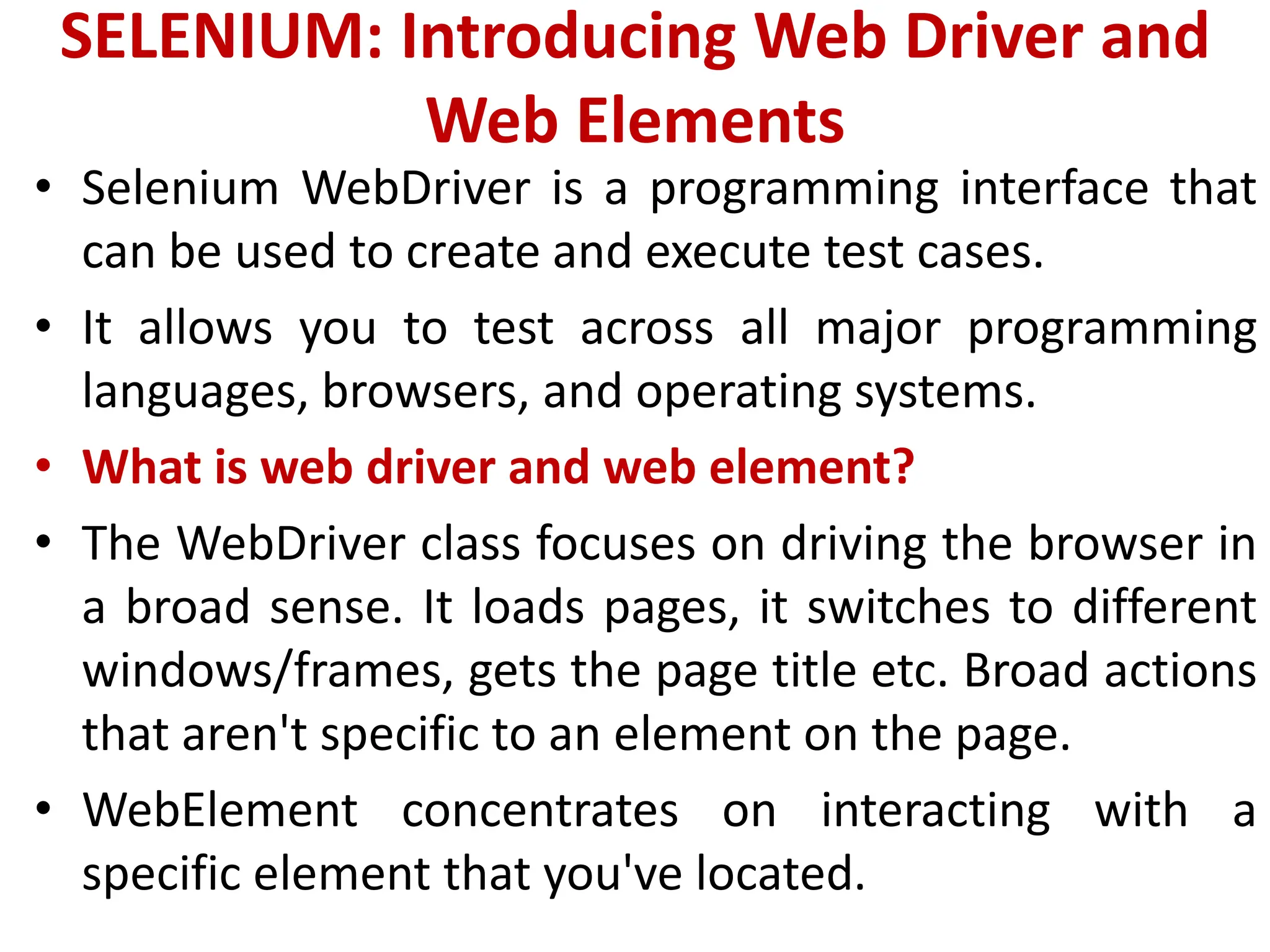 SELENIUM: Introducing Web Driver and
Web Elements
• Selenium WebDriver is a programming interface that
can be used to create and execute test cases.
• It allows you to test across all major programming
languages, browsers, and operating systems.
• What is web driver and web element?
• The WebDriver class focuses on driving the browser in
a broad sense. It loads pages, it switches to different
windows/frames, gets the page title etc. Broad actions
that aren't specific to an element on the page.
• WebElement concentrates on interacting with a
specific element that you've located.
 