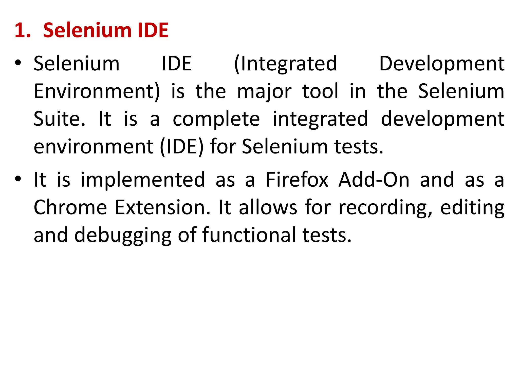 1. Selenium IDE
• Selenium IDE (Integrated Development
Environment) is the major tool in the Selenium
Suite. It is a complete integrated development
environment (IDE) for Selenium tests.
• It is implemented as a Firefox Add-On and as a
Chrome Extension. It allows for recording, editing
and debugging of functional tests.
 