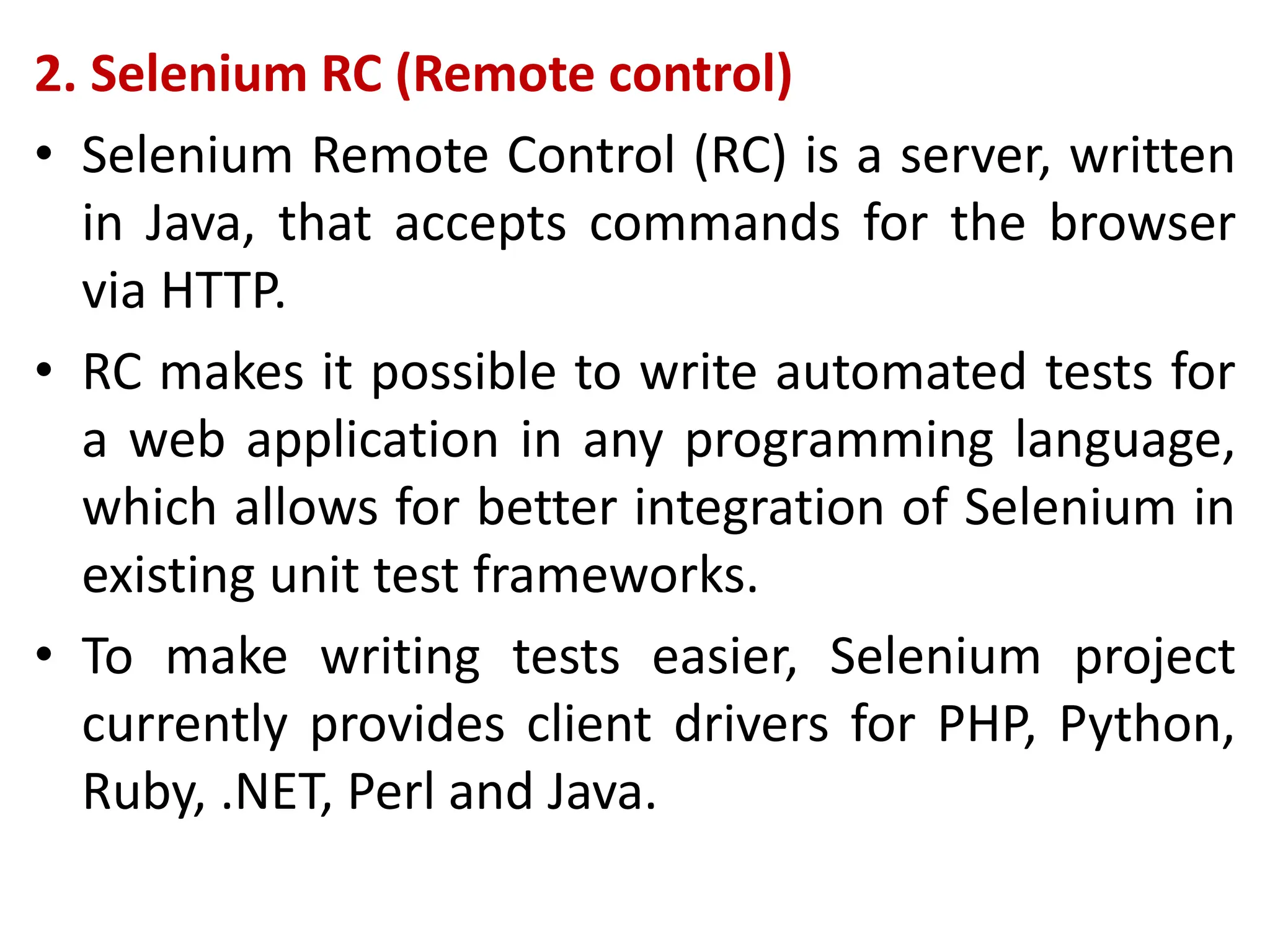 2. Selenium RC (Remote control)
• Selenium Remote Control (RC) is a server, written
in Java, that accepts commands for the browser
via HTTP.
• RC makes it possible to write automated tests for
a web application in any programming language,
which allows for better integration of Selenium in
existing unit test frameworks.
• To make writing tests easier, Selenium project
currently provides client drivers for PHP, Python,
Ruby, .NET, Perl and Java.
 