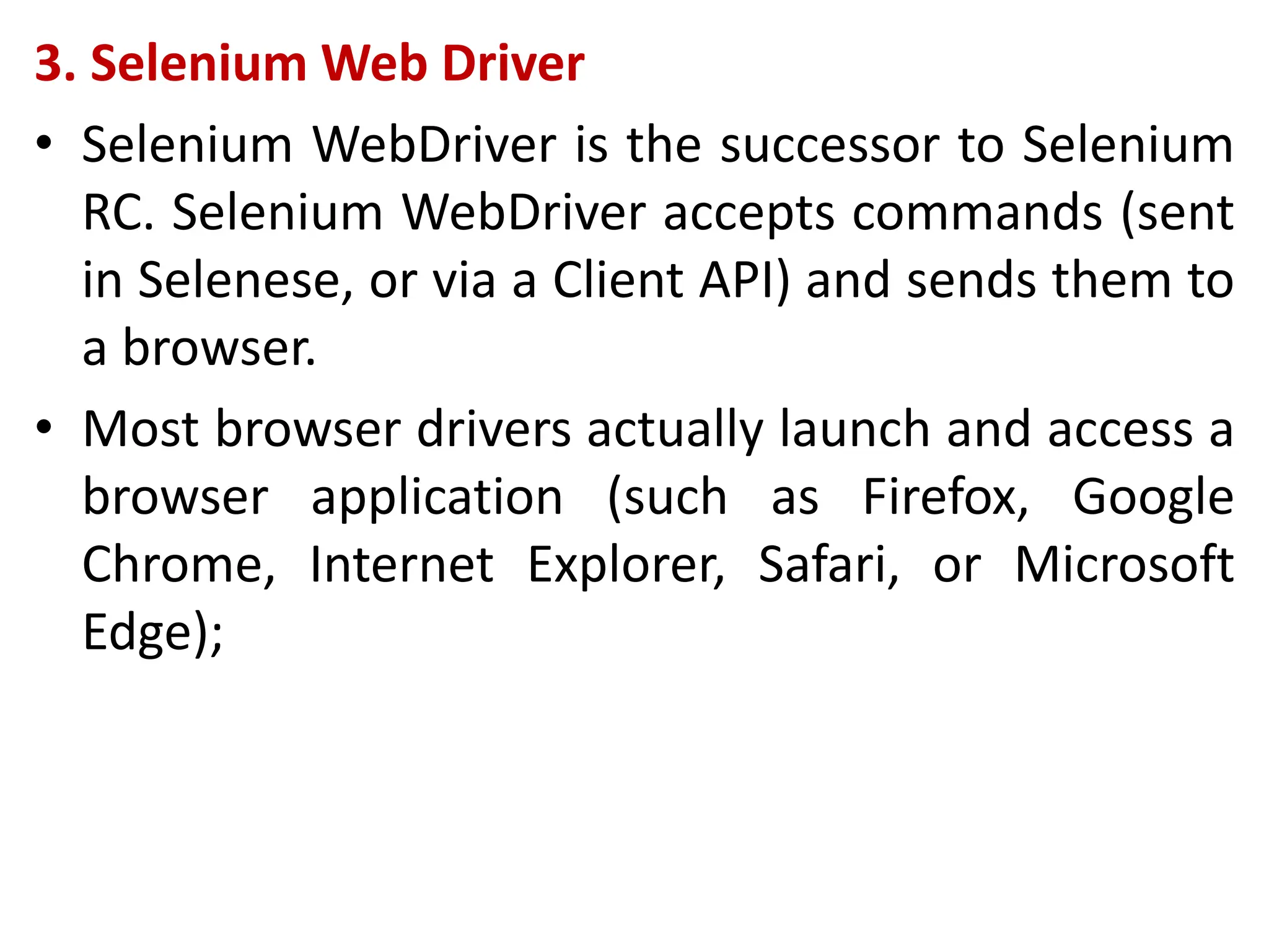 3. Selenium Web Driver
• Selenium WebDriver is the successor to Selenium
RC. Selenium WebDriver accepts commands (sent
in Selenese, or via a Client API) and sends them to
a browser.
• Most browser drivers actually launch and access a
browser application (such as Firefox, Google
Chrome, Internet Explorer, Safari, or Microsoft
Edge);
 