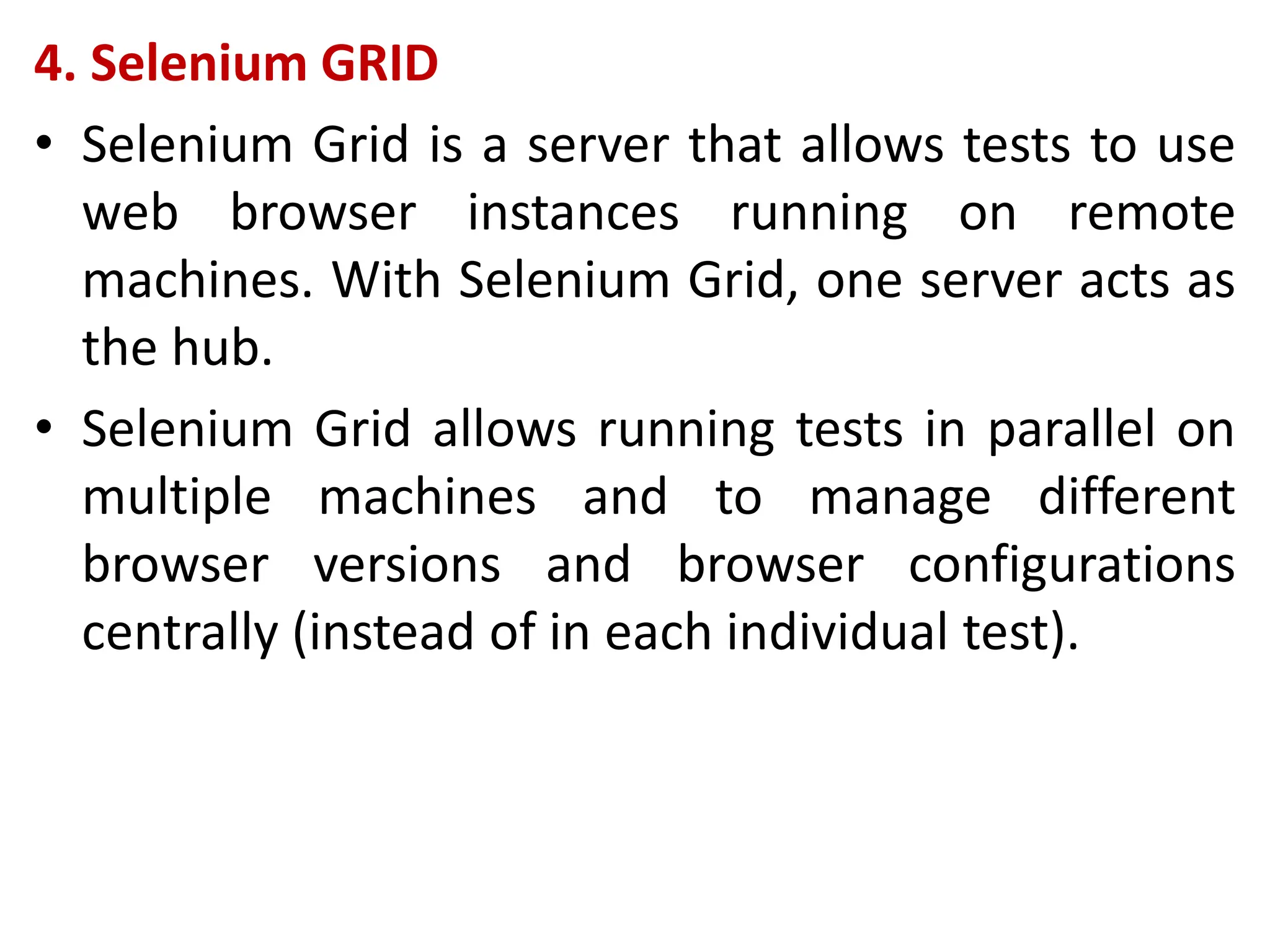 4. Selenium GRID
• Selenium Grid is a server that allows tests to use
web browser instances running on remote
machines. With Selenium Grid, one server acts as
the hub.
• Selenium Grid allows running tests in parallel on
multiple machines and to manage different
browser versions and browser configurations
centrally (instead of in each individual test).
 