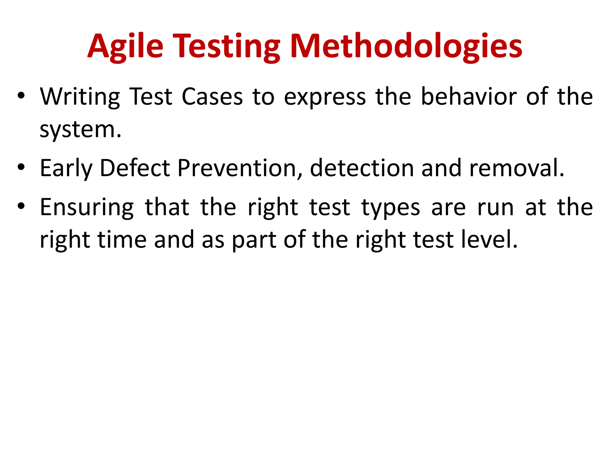 Agile Testing Methodologies
• Writing Test Cases to express the behavior of the
system.
• Early Defect Prevention, detection and removal.
• Ensuring that the right test types are run at the
right time and as part of the right test level.
 