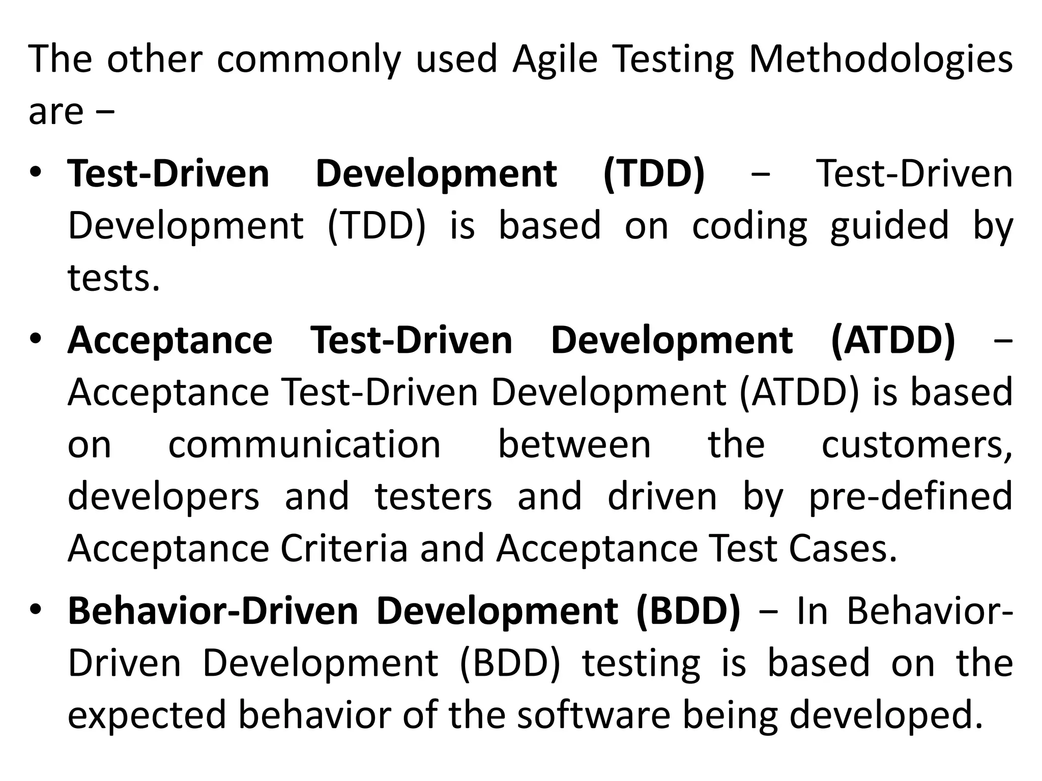 The other commonly used Agile Testing Methodologies
are −
• Test-Driven Development (TDD) − Test-Driven
Development (TDD) is based on coding guided by
tests.
• Acceptance Test-Driven Development (ATDD) −
Acceptance Test-Driven Development (ATDD) is based
on communication between the customers,
developers and testers and driven by pre-defined
Acceptance Criteria and Acceptance Test Cases.
• Behavior-Driven Development (BDD) − In Behavior-
Driven Development (BDD) testing is based on the
expected behavior of the software being developed.
 