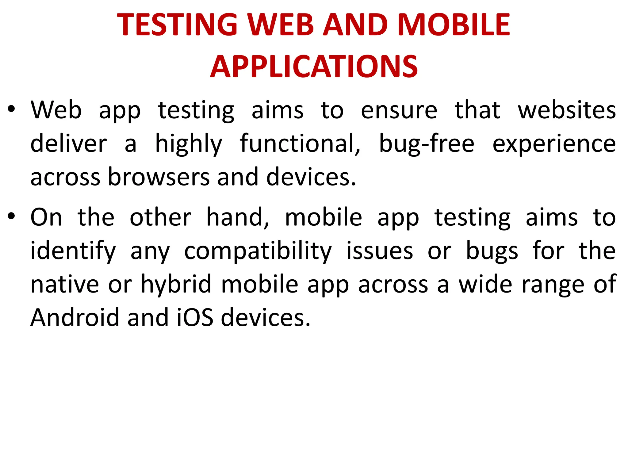 TESTING WEB AND MOBILE
APPLICATIONS
• Web app testing aims to ensure that websites
deliver a highly functional, bug-free experience
across browsers and devices.
• On the other hand, mobile app testing aims to
identify any compatibility issues or bugs for the
native or hybrid mobile app across a wide range of
Android and iOS devices.
 