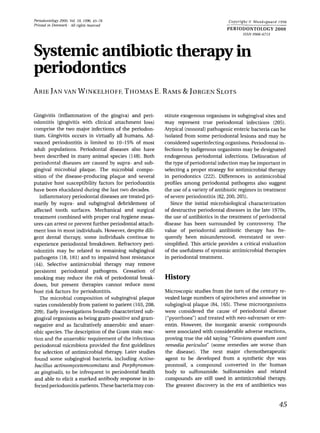 Periodontology 2000, Val. 10, 1996, 45-78
Printed in Denmark . All rights reserved
Copyright 0 Munksgaard 1996
PERIODONTOLOGY 2000
ISSN 0906-6713
ARIEJAN VAN WINKELHOFF, THOMAS
E. RAMS& J0RGEN SLOTS
Gingivitis (inflammation of the gingiva) and peri-
odontitis (gingivitis with clinical attachment loss)
comprise the two major infections of the periodon-
tium. Gingivitis occurs in virtually all humans. Ad-
vanced periodontitis is limited to 10-15% of most
adult populations. Periodontal diseases also have
been described in many animal species (148).Both
periodontal diseases are caused by supra- and sub-
gingival microbial plaque. The microbial compo-
sition of the disease-producing plaque and several
putative host susceptibility factors for periodontitis
have been elucidated during the last two decades.
Inflammatory periodontal diseases are treated pri-
marily by supra- and subgingival debridement of
affected tooth surfaces. Mechanical and surgical
treatment combined with proper oral hygiene meas-
ures can arrest or prevent further periodontal attach-
ment loss in most individuals. However, despite dili-
gent dental therapy, some individuals continue to
experience periodontal breakdown. Refractory peri-
odontitis may be related to remaining subgingival
pathogens (18, 181) and to impaired host resistance
(44). Selective antimicrobial therapy may remove
persistent periodontal pathogens. Cessation of
smoking may reduce the risk of periodontal break-
down, but present therapies cannot reduce most
host risk factors for periodontitis.
The microbial composition of subgingival plaque
varies considerably from patient to patient (103,208,
209).Early investigations broadly characterized sub-
gingival organisms as being gram-positive and gram-
negative and as facultatively anaerobic and anaer-
obic species. The description of the Gram stain reac-
tion and the anaerobic requirement of the infectious
periodontal microbiota provided the first guidelines
for selection of antimicrobial therapy. Later studies
found some subgingival bacteria, including Actino-
bacillus actinomycetemcomitans and Porphyromon-
as gingivalis, to be infrequent in periodontal health
and able to elicit a marked antibody response in in-
fectedperiodontitis patients.Thesebacteria may con-
stitute exogenous organisms in subgingival sites and
may represent true periodontal infections (205).
Atypical (nonoral)pathogenic enteric bacteria can be
isolated from some periodontal lesions and may be
considered superinfecting organisms. Periodontal in-
fections by indigenous organisms may be designated
endogenous periodontal infections. Delineation of
the type of periodontal infection may be important in
selecting a proper strategy for antimicrobial therapy
in periodontics (222). Differences in antimicrobial
profiles among periodontal pathogens also suggest
the use of a variety of antibiotic regimes in treatment
of severeperiodontitis (82,200,205).
Since the initial microbiological characterization
of destructive periodontal diseases in the late 1970s
the use of antibiotics in the treatment of periodontal
disease has been surrounded by controversy. The
value of periodontal antibiotic therapy has fre-
quently been misunderstood, overstated or over-
simplified. This article provides a critical evaluation
of the usefulness of systemic antimicrobial therapies
in periodontal treatment.
History
Microscopic studies from the turn of the century re-
vealed large numbers of spirochetes and amoebae in
subgingival plaque (84, 165).These microorganisms
were considered the cause of periodontal disease
(“pyorrhoea”)and treated with neo-salvarsan or em-
entin. However, the inorganic arsenic compounds
were associated with considerable adverse reactions,
proving true the old saying “Gravioraquaedum sunt
rernedia periculus” (some remedies are worse than
the disease). The next major chemotherapeutic
agent to be developed from a synthetic dye was
prontosil, a compound converted in the human
body to sulfonamide. Sulfonamides and related
compounds are still used in antimicrobial therapy.
The greatest discovery in the era of antibiotics was
45
 