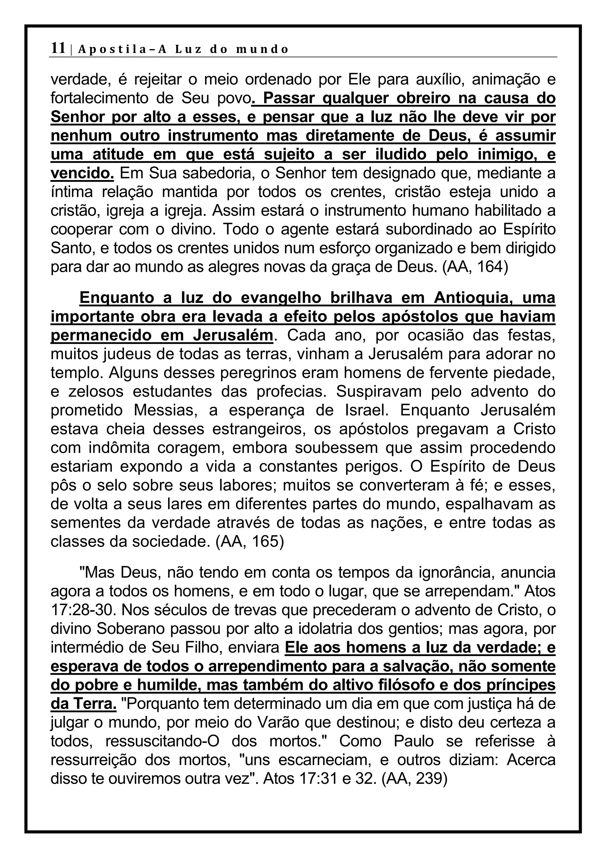 11 |   Apostila–A Luz do mundo

verdade, é rejeitar o meio ordenado por Ele para auxílio, animação e
fortalecimento de Seu povo. Passar qualquer obreiro na causa do
Senhor por alto a esses, e pensar que a luz não lhe deve vir por
nenhum outro instrumento mas diretamente de Deus, é assumir
uma atitude em que está sujeito a ser iludido pelo inimigo, e
vencido. Em Sua sabedoria, o Senhor tem designado que, mediante a
íntima relação mantida por todos os crentes, cristão esteja unido a
cristão, igreja a igreja. Assim estará o instrumento humano habilitado a
cooperar com o divino. Todo o agente estará subordinado ao Espírito
Santo, e todos os crentes unidos num esforço organizado e bem dirigido
para dar ao mundo as alegres novas da graça de Deus. (AA, 164)
    Enquanto a luz do evangelho brilhava em Antioquia, uma
importante obra era levada a efeito pelos apóstolos que haviam
permanecido em Jerusalém. Cada ano, por ocasião das festas,
muitos judeus de todas as terras, vinham a Jerusalém para adorar no
templo. Alguns desses peregrinos eram homens de fervente piedade,
e zelosos estudantes das profecias. Suspiravam pelo advento do
prometido Messias, a esperança de Israel. Enquanto Jerusalém
estava cheia desses estrangeiros, os apóstolos pregavam a Cristo
com indômita coragem, embora soubessem que assim procedendo
estariam expondo a vida a constantes perigos. O Espírito de Deus
pôs o selo sobre seus labores; muitos se converteram à fé; e esses,
de volta a seus lares em diferentes partes do mundo, espalhavam as
sementes da verdade através de todas as nações, e entre todas as
classes da sociedade. (AA, 165)
     "Mas Deus, não tendo em conta os tempos da ignorância, anuncia
agora a todos os homens, e em todo o lugar, que se arrependam." Atos
17:28-30. Nos séculos de trevas que precederam o advento de Cristo, o
divino Soberano passou por alto a idolatria dos gentios; mas agora, por
intermédio de Seu Filho, enviara Ele aos homens a luz da verdade; e
esperava de todos o arrependimento para a salvação, não somente
do pobre e humilde, mas também do altivo filósofo e dos príncipes
da Terra. "Porquanto tem determinado um dia em que com justiça há de
julgar o mundo, por meio do Varão que destinou; e disto deu certeza a
todos, ressuscitando-O dos mortos." Como Paulo se referisse à
ressurreição dos mortos, "uns escarneciam, e outros diziam: Acerca
disso te ouviremos outra vez". Atos 17:31 e 32. (AA, 239)
 