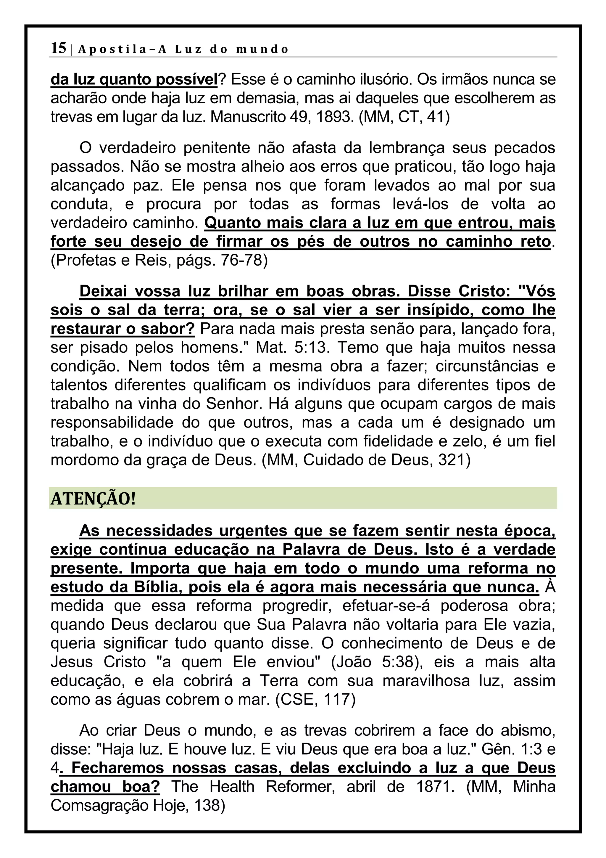 15 |   Apostila–A Luz do mundo

da luz quanto possível? Esse é o caminho ilusório. Os irmãos nunca se
acharão onde haja luz em demasia, mas ai daqueles que escolherem as
trevas em lugar da luz. Manuscrito 49, 1893. (MM, CT, 41)
    O verdadeiro penitente não afasta da lembrança seus pecados
passados. Não se mostra alheio aos erros que praticou, tão logo haja
alcançado paz. Ele pensa nos que foram levados ao mal por sua
conduta, e procura por todas as formas levá-los de volta ao
verdadeiro caminho. Quanto mais clara a luz em que entrou, mais
forte seu desejo de firmar os pés de outros no caminho reto.
(Profetas e Reis, págs. 76-78)
    Deixai vossa luz brilhar em boas obras. Disse Cristo: "Vós
sois o sal da terra; ora, se o sal vier a ser insípido, como lhe
restaurar o sabor? Para nada mais presta senão para, lançado fora,
ser pisado pelos homens." Mat. 5:13. Temo que haja muitos nessa
condição. Nem todos têm a mesma obra a fazer; circunstâncias e
talentos diferentes qualificam os indivíduos para diferentes tipos de
trabalho na vinha do Senhor. Há alguns que ocupam cargos de mais
responsabilidade do que outros, mas a cada um é designado um
trabalho, e o indivíduo que o executa com fidelidade e zelo, é um fiel
mordomo da graça de Deus. (MM, Cuidado de Deus, 321)

ATENÇÃO!
    As necessidades urgentes que se fazem sentir nesta época,
exige contínua educação na Palavra de Deus. Isto é a verdade
presente. Importa que haja em todo o mundo uma reforma no
estudo da Bíblia, pois ela é agora mais necessária que nunca. À
medida que essa reforma progredir, efetuar-se-á poderosa obra;
quando Deus declarou que Sua Palavra não voltaria para Ele vazia,
queria significar tudo quanto disse. O conhecimento de Deus e de
Jesus Cristo "a quem Ele enviou" (João 5:38), eis a mais alta
educação, e ela cobrirá a Terra com sua maravilhosa luz, assim
como as águas cobrem o mar. (CSE, 117)
    Ao criar Deus o mundo, e as trevas cobrirem a face do abismo,
disse: "Haja luz. E houve luz. E viu Deus que era boa a luz." Gên. 1:3 e
4. Fecharemos nossas casas, delas excluindo a luz a que Deus
chamou boa? The Health Reformer, abril de 1871. (MM, Minha
Comsagração Hoje, 138)
 