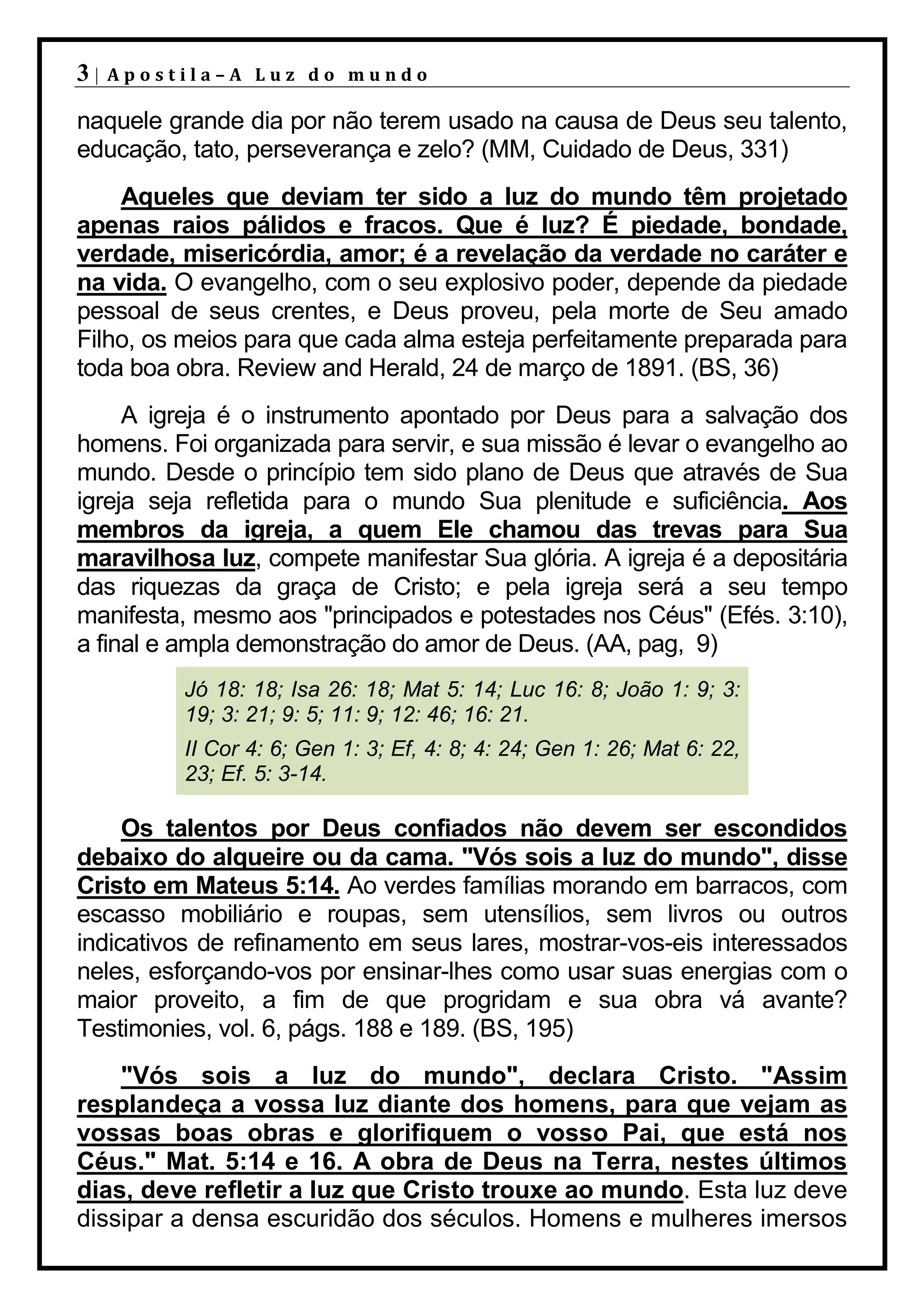 3|   Apostila–A Luz do mundo

naquele grande dia por não terem usado na causa de Deus seu talento,
educação, tato, perseverança e zelo? (MM, Cuidado de Deus, 331)
    Aqueles que deviam ter sido a luz do mundo têm projetado
apenas raios pálidos e fracos. Que é luz? É piedade, bondade,
verdade, misericórdia, amor; é a revelação da verdade no caráter e
na vida. O evangelho, com o seu explosivo poder, depende da piedade
pessoal de seus crentes, e Deus proveu, pela morte de Seu amado
Filho, os meios para que cada alma esteja perfeitamente preparada para
toda boa obra. Review and Herald, 24 de março de 1891. (BS, 36)
     A igreja é o instrumento apontado por Deus para a salvação dos
homens. Foi organizada para servir, e sua missão é levar o evangelho ao
mundo. Desde o princípio tem sido plano de Deus que através de Sua
igreja seja refletida para o mundo Sua plenitude e suficiência. Aos
membros da igreja, a quem Ele chamou das trevas para Sua
maravilhosa luz, compete manifestar Sua glória. A igreja é a depositária
das riquezas da graça de Cristo; e pela igreja será a seu tempo
manifesta, mesmo aos "principados e potestades nos Céus" (Efés. 3:10),
a final e ampla demonstração do amor de Deus. (AA, pag, 9)
          Jó 18: 18; Isa 26: 18; Mat 5: 14; Luc 16: 8; João 1: 9; 3:
          19; 3: 21; 9: 5; 11: 9; 12: 46; 16: 21.
          II Cor 4: 6; Gen 1: 3; Ef, 4: 8; 4: 24; Gen 1: 26; Mat 6: 22,
          23; Ef. 5: 3-14.

     Os talentos por Deus confiados não devem ser escondidos
debaixo do alqueire ou da cama. "Vós sois a luz do mundo", disse
Cristo em Mateus 5:14. Ao verdes famílias morando em barracos, com
escasso mobiliário e roupas, sem utensílios, sem livros ou outros
indicativos de refinamento em seus lares, mostrar-vos-eis interessados
neles, esforçando-vos por ensinar-lhes como usar suas energias com o
maior proveito, a fim de que progridam e sua obra vá avante?
Testimonies, vol. 6, págs. 188 e 189. (BS, 195)
    "Vós sois a luz do mundo", declara Cristo. "Assim
resplandeça a vossa luz diante dos homens, para que vejam as
vossas boas obras e glorifiquem o vosso Pai, que está nos
Céus." Mat. 5:14 e 16. A obra de Deus na Terra, nestes últimos
dias, deve refletir a luz que Cristo trouxe ao mundo. Esta luz deve
dissipar a densa escuridão dos séculos. Homens e mulheres imersos
 