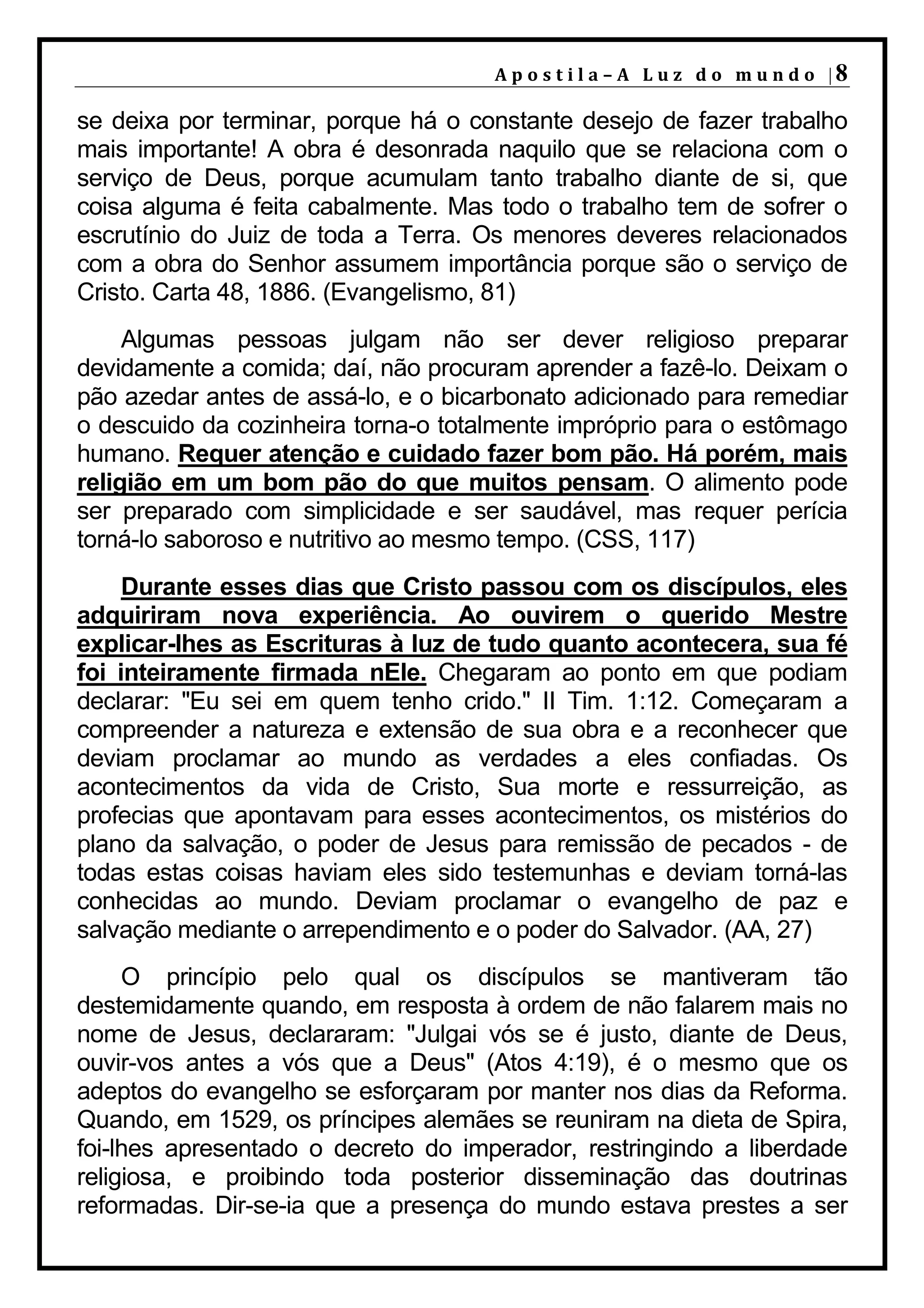 A p o s t i l a – A L u z d o m u n d o |8

se deixa por terminar, porque há o constante desejo de fazer trabalho
mais importante! A obra é desonrada naquilo que se relaciona com o
serviço de Deus, porque acumulam tanto trabalho diante de si, que
coisa alguma é feita cabalmente. Mas todo o trabalho tem de sofrer o
escrutínio do Juiz de toda a Terra. Os menores deveres relacionados
com a obra do Senhor assumem importância porque são o serviço de
Cristo. Carta 48, 1886. (Evangelismo, 81)
     Algumas pessoas julgam não ser dever religioso preparar
devidamente a comida; daí, não procuram aprender a fazê-lo. Deixam o
pão azedar antes de assá-lo, e o bicarbonato adicionado para remediar
o descuido da cozinheira torna-o totalmente impróprio para o estômago
humano. Requer atenção e cuidado fazer bom pão. Há porém, mais
religião em um bom pão do que muitos pensam. O alimento pode
ser preparado com simplicidade e ser saudável, mas requer perícia
torná-lo saboroso e nutritivo ao mesmo tempo. (CSS, 117)
     Durante esses dias que Cristo passou com os discípulos, eles
adquiriram nova experiência. Ao ouvirem o querido Mestre
explicar-lhes as Escrituras à luz de tudo quanto acontecera, sua fé
foi inteiramente firmada nEle. Chegaram ao ponto em que podiam
declarar: "Eu sei em quem tenho crido." II Tim. 1:12. Começaram a
compreender a natureza e extensão de sua obra e a reconhecer que
deviam proclamar ao mundo as verdades a eles confiadas. Os
acontecimentos da vida de Cristo, Sua morte e ressurreição, as
profecias que apontavam para esses acontecimentos, os mistérios do
plano da salvação, o poder de Jesus para remissão de pecados - de
todas estas coisas haviam eles sido testemunhas e deviam torná-las
conhecidas ao mundo. Deviam proclamar o evangelho de paz e
salvação mediante o arrependimento e o poder do Salvador. (AA, 27)
     O princípio pelo qual os discípulos se mantiveram tão
destemidamente quando, em resposta à ordem de não falarem mais no
nome de Jesus, declararam: "Julgai vós se é justo, diante de Deus,
ouvir-vos antes a vós que a Deus" (Atos 4:19), é o mesmo que os
adeptos do evangelho se esforçaram por manter nos dias da Reforma.
Quando, em 1529, os príncipes alemães se reuniram na dieta de Spira,
foi-lhes apresentado o decreto do imperador, restringindo a liberdade
religiosa, e proibindo toda posterior disseminação das doutrinas
reformadas. Dir-se-ia que a presença do mundo estava prestes a ser
 