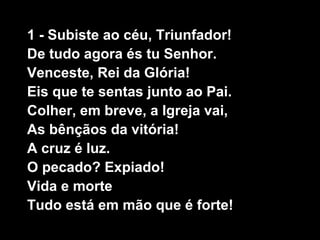 1 - Subiste ao céu, Triunfador!
De tudo agora és tu Senhor.
Venceste, Rei da Glória!
Eis que te sentas junto ao Pai.
Colher, em breve, a Igreja vai,
As bênçãos da vitória!
A cruz é luz.
O pecado? Expiado!
Vida e morte
Tudo está em mão que é forte!
 