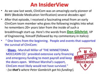 An InsiderView
• As we saw last week, CliniCom was an amazingly early pioneer of
BMV (Bedside Medication Verification) several decades ago!
• After that episode, I received a fascinating email from an early
CliniCom team member who gives the following insights into what
he remembers 20+ years later from the inside of such a
breakthrough start-up. Here’s the words from Don Gilchrist, VP
of Engineering, himself (followed by my commentary in italics):
• “ One liners from the beginning. People and events that supported
the survival of CliniCom:
- Shoes - Marshall Miller of 'THE MINNETONKA
MOCCASIN CO.' provided extensive early financing
and emergency funding to meet payroll and keep
the doors open. Without Marshal’s support,
ClinCom most likely would not have survived.”
- (so that’s where Peter Gombrich got his funding!)
 