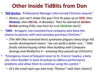 Other Inside TidBits from Don
• “Bill Brehm - Professional Manager who turned CliniCom around.”
– (Damn, just can’t shake this guy! First he pops up at SMS, then
McAuto, then HIS Inc. in Brooklyn. Then he starred at Gerber-
Brehm writing IFAS; now here he is at CliniCom too!!)
• “SMS - Arrogant, not-invented-here company who blew the
chance to partner with and someday purchase CliniCom.”
– (The NIH {Not Invented Here} syndrome plagues many large HIS
vendor development teams: “we can build a better one…” SMS
finally started buying rather than building with Computer
Synergy and MedSeries 4 – amazing they passed up CliniCom!)
• “Emergency move of Sequent sever to St. Francis Topeka, a beta
site, from Boulder in back of pickup to address performance
problems and allow them to continue using the system.”
– (It’s the small start-ups who truly “Partner” with their clients!)
 