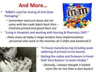 And More…
• “M&M's used for testing of Unit Dose
Packaging.”
– (remember med unit doses did not
come with bar-code labels back then –
CliniCom printed and glued them on)
• “In house manufacturing including wave
soldering of printed circuit boards.
• Getting the radios and firmware in hand-
held 'Dust Busters' to work reliably.”
- (Actually, I always thought it looked
more like an iron than a dust-buster)
• “Living in Hospitals and working with Nursing & Pharmacy 24X7.”
- (How many of today’s mega-vendors have implementation
personnel who work in the trenches all 3 shifts and weekends?)
 