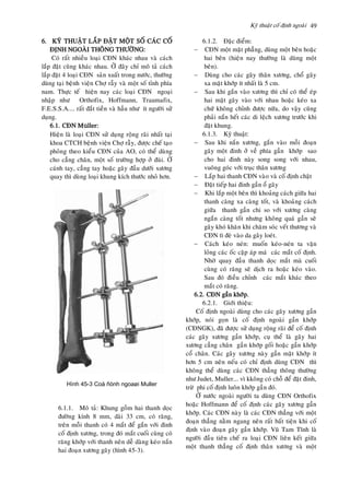 Kyõ thuaät coá ñònh ngoaøi 49
6. KYÕ THUAÄT LAÉP ÑAËT MOÄT SOÁ CAÙC COÁ
ÑÒNH NGOAØI THOÂNG THÖÔØNG:
Coù raát nhieàu loaïi CÑN khaùc nhau vaø caùch
laép ñaët cuõng khaùc nhau. ÔÛ ñaây chæ moâ taû caùch
laép ñaët 4 loaïi CÑN saûn xuaát trong nöôùc, thöôøng
duøng taïi beänh vieän Chôï raãy vaø moät soá tænh phía
nam. Thöïc teá hieän nay caùc loaïi CÑN ngoaïi
nhaäp nhö Orthofix, Hoffmann, Traumafix,
F.E.S.S.A.... raát ñaét tieàn vaø haàu nhö ít ngöôøi söû
duïng.
6.1. CÑN Müller:
Hieän laø loaïi CÑN söû duïng roäng raõi nhaát taïi
khoa CTCH beänh vieän Chôï raãy, ñöôïc cheá taïo
phoûng theo kieåu CÑN cuûa AO, coù theå duøng
cho caúng chaân, moät soá tröôøng hôïp ôû ñuøi. ÔÛ
caùnh tay, caúng tay hoaëc gaõy ñaàu döôùi xöông
quay thì duøng loaïi khung kích thöôùc nhoû hôn.
6.1.1. Moâ taû: Khung goàm hai thanh doïc
ñöôøng kính 8 mm, daøi 33 cm, coù raêng,
treân moãi thanh coù 4 maét ñeå gaén vôùi ñinh
coá ñònh xöông, trong ñoù maét cuoái cuøng coù
raêng khôùp vôùi thanh neân deã daøng keùo naén
hai ñoaïn xöông gaõy (hình 45-3).
6.1.2. Ñaëc ñieåm:
 CÑN moät maët phaúng, duøng moät beân hoaëc
hai beân (hieän nay thöôøng laø duøng moät
beân).
 Duøng cho caùc gaõy thaân xöông, choå gaõy
xa maët khôùp ít nhaát laø 5 cm.
 Sau khi gaén vaøo xöông thì chæ coù theå eùp
hai maët gaõy vaøo vôùi nhau hoaëc keùo xa
chöù khoâng chænh ñöôïc nöõa, do vaäy cuõng
phaûi naén heát caùc di leäch xöông tröôùc khi
ñaët khung.
6.1.3. Kyõ thuaät:
 Sau khi naén xöông, gaén vaøo moãi ñoaïn
gaõy moät ñinh ôû veà phía gaàn khôùp sao
cho hai ñinh naøy song song vôùi nhau,
vuoâng goùc vôùi truïc thaân xöông
 Laép hai thanh CÑN vaøo vaø coá ñònh chaët
 Ñaët tieáp hai ñinh gaàn oå gaõy
 Khi laép moät beân thì khoaûng caùch giöõa hai
thanh caøng xa caøng toát, vaø khoaûng caùch
giöõa thanh gaàn chi so vôùi xöông caøng
ngaén caøng toát nhöng khoâng quaù gaàn seõ
gaây khoù khaên khi chaêm soùc veát thöông vaø
CÑN tì ñeø vaøo da gaây loeùt.
 Caùch keùo neùn: muoán keùo-neùn ta vaën
loûng caùc oác caëp aùp maù caùc maét coá ñònh.
Nhôø quay ñaàu thanh doïc maét maø cuoái
cuøng coù raêng seõ dòch ra hoaëc keùo vaøo.
Sau ñoù ñieàu chænh caùc maét khaùc theo
maét coù raêng.
6.2. CÑN gaàn khôùp.
6.2.1. Giôùi thieäu:
Coá ñònh ngoaøi duøng cho caùc gaõy xöông gaàn
khôùp, noùi goïn laø coá ñònh ngoaøi gaàn khôùp
(CÑNGK), ñaõ ñöôïc söû duïng roäng raõi ñeå coá ñònh
caùc gaõy xöông gaàn khôùp, cuï theå laø gaõy hai
xöông caúng chaân gaàn khôùp goái hoaëc gaàn khôùp
coå chaân. Caùc gaõy xöông naøy gaàn maët khôùp ít
hôn 5 cm neân neáu coù chæ ñònh duøng CÑN thì
khoâng theå duøng caùc CÑN thaúng thoâng thöôøng
nhö Judet, Muller... vì kkoâng coù choã ñeå ñaët ñinh,
tröø phi coá ñònh luoân khôùp gaàn ñoù.
ÔÛ nöôùc ngoaøi ngöôøi ta duøng CÑN Orthofix
hoaëc Hoffmann ñeå coá ñònh caùc gaõy xöông gaàn
khôùp. Caùc CÑN naøy laø caùc CÑN thaúng vôùi moät
ñoaïn thaúng naèm ngang neân raát baát tieän khi coá
ñònh vaøo ñoaïn gaõy gaàn khôùp. Vuõ Tam Tónh laø
ngöôøi ñaàu tieân cheá ra loaïi CÑN lieân keát giöõa
moät thanh thaúng coá ñònh thaân xöông vaø moät
Hình 45-3 Coá ñònh ngoaøi Muller
 