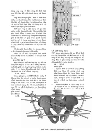 Kyõ thuaät coá ñònh ngoaøi 51
thaúng song song vôùi thaân xöông. Coá ñònh chaët
taïm thôøi lieân keát giöõa thanh thaúng vaø thanh
cong.
Tieáp theo chuùng ta gaén 3 ñinh coá ñònh thaân
xöông vaøo thanh thaúng. Chuù yù chöøa maét döï ñònh
lieân keát vôùi thanh cheùo ôû vò trí thích hôïp giöõa
caùc maét coá ñònh ñinh. Baây giôø chuùng ta ñaõ coù
moät coá ñònh ngoaøi gaàn hoaøn chænh.
Böôùc cuoái cuøng laø kieåm tra laïi keát quaû naén
xöông vaø laép thanh cheùo vaøo. Cuõng nhö lieân keát
giöõa thanh thaúng vaø cung troøn, lieân keát giöõa
thanh cheùo vaø thanh thaúng (cuõng nhö cung troøn)
goàm 2 maét lieân keát quay töï do quanh truïc laø
choát lieân keát vaø chuùng quay töï do treân caùc thanh
neân vôùi baát kyø vò trí naøo cuûa maét lieân keát chuùng
ta cuõng coù theå laép thanh cheùo vaøo moät caùch deã
daøng.
Coá ñònh chaët thanh cheùo vaøo khung, chuùng
ta ñaõ coù moät coá ñònh ngoaøi chaéc chaén.
Tröôùc khi keát thuùc vieäc ñaët coá ñònh ngoaøi
caàn sieát chaët laïi taát caû caùc loaïi oác coá ñònh moät
laàn nöõa.
6.3. CÑN chöõ T:
Ngaøy caøng coù nhieàu tröôøng hôïp gaõy hôû naùt
vuøng traàn chaøy vaø coå chaân. Caùc tröôøng hôïp naøy
tröôùc ñaây phaûi baát ñoäng baèng baêng boät raát phieàn
phöùc, vì vaäy Löông Ñình Laâm ñaõ thieát keá loaïi
CÑN hình chöõ T ñeå coá ñònh vuøng naøy.
6.3.1. Moâ taû:
Khung gaàn gioáng nhö CÑN Muller nhöng ôû
ñaàu xa ñöôïc laép vôùi moät heä thoáng thanh ngang
ñeå coá ñònh vaøo baøn chaân (hình 45-5). Hai thanh
thaúng coù ren suoát A, daøi 300 mm, ñöôøng kính 8
mm, hai thanh ngang daøi 180 mm, ñöôøng kính 6
mm. Coù caùc maét B di ñoäng treân caùc thanh duøng
ñeå coá ñònh ñinh vaøo caùc thanh. Boä phaän keát noái
goàm hai maét D duøng ñeå keát noái phaàn ngang vaøo
phaàn ñöùng vuoâng goùc vôùi nhau.
6.3.2. Kyõ thuaät laép ñaët:
Sau khi caét loïc, naén heát di leäch xöông. Duøng
kim Kirschner gaêm giöõ caùc maõnh rôøi nhoû neáu
caàn. Ñaàu tieân xuyeân hai ñinh raêng, moät vaøo
ñieåm giöõa ñöôøng noái maét caù trong vaø ñænh goùt,
moät vaøo giöõa thaân xöông baøn 1 vaø 2. Caû hai
ñinh ñeàu xuyeân vuoâng goùc töø trong ra. Tieáp tuïc
xuyeân ba ñinh raêng vaøo xöông chaøy. Coù theå
xuyeân caû 3 ñinh vaøo thaân xöông chaøy hoaëc neáu
coøn choã thì gaén 1 ñinh vaøo saùt traàn chaøy, sao
cho maët phaúng taïo bôûi caùc ñinh naøy vuoâng goùc
vôùi maët phaúng cuûa hai ñinh ôû baøn chaân. Sau ñoù
laép khung vaøo vaø coá ñònh. Vôùi caùch laép khung
nhö vaäy coå chaân luoân ôû vò trí trung tính trong
suoát quaù trình baát ñoäng traùnh ñöôïc co ruùt gaân
goùt..
6.4. CÑN khung chaäu:
CÑN khung chaäu ñöôïc cheá taïo ñeå coá ñònh
caùc gaõy khung chaäu, toaùc khôùp mu, noù coù theå
duøng ñeå baát ñoäng luùc caáp cöùu choáng soác, baát
ñoäng ñieàu trò gaõy xöông, cho xoay trôû sôùm
choáng caùc bieán chöùng naèm laâu.
6.4.1. Moâ taû:
Khung goàm
 2 truïc ñôõ ñinh laø hai thanh cong (ñöôøng
kính cong 40cm - 60 cm öùng vôùi ñoä cong
cuûa khung chaäu), daøi 15cm, ñöôøng kính
8mm.Treân moãi truïc ñôõ ñinh coù 4 maét coá
ñònh, trong ñoù 2 maét coá ñònh ñinh vaø 2
maét ñeå coá ñònh caùc thanh ngang vaø thanh
cheùo.
 3 thanh ñöôøng kính 6 cm coù raêng, daøi töø
36 cm ñeán 40 cm. Ba thanh naøy noái vaøo
hai truïc ñôõ ñinh baèng hai maét coá ñònh
theo heä thoáng coù theå xoay ñöôïc ba chieàu
vaø taïo vôùi hai truïc ñôõ ñinh thaønh moät
hình nhö hình thang coù theâm ñöôøng cheùo
(Hình 45-6).
Hình 45-5 Sô ñoà gaén CÑN chöõ T
Hình 45-6 Coá ñònh ngoaøi khung chaäu
 