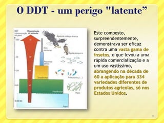 O DDT - um perigo "latente”
10
Este composto,
surpreendentemente,
demonstrava ser eficaz
contra uma vasta gama de
insetos, o que levou a uma
rápida comercialização e a
um uso vastíssimo,
abrangendo na década de
60 a aplicação para 334
variedades diferentes de
produtos agrícolas, só nos
Estados Unidos.
 
