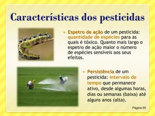 Características dos pesticidas
 Espetro de ação de um pesticida:
quantidade de espécies para as
quais é tóxico. Quanto mais largo o
espetro de ação maior o número
de espécies sensíveis aos seus
efeitos.
Página 55
 Persistência de um
pesticida: intervalo de
tempo que permanece
ativo, desde algumas horas,
dias ou semanas (baixa) até
alguns anos (alta).
 