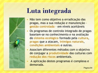 Luta integrada
 Não tem como objetivo a erradicação das
pragas, mas a sua redução e manutenção –
gestão controlada – em níveis aceitáveis
 Os programas de controlo integrado de pragas
baseiam-se no conhecimento e na avaliação
do sistema ecológico formado pela cultura,
pragas que a atacam, inimigos naturais,
condições ambientais e outras.
 Associam diferentes métodos com o objetivo
de conjugar a produtividade das culturas com
redução dos riscos ambientais.
 A aplicação destes programas é complexa e
demorada.
Página 64
 