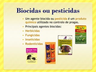 Biocidas ou pesticidas
 Um agente biocida ou pesticida é um produto
químico utilizado no controlo de pragas.
 Principais agentes biocidas:
 Herbicidas
 Fungicidas
 Inseticidas
 Rodenticidas
 