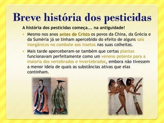 Breve história dos pesticidas
A história dos pesticidas começa... na antiguidade!
 Mesmo nos anos antes de Cristo os povos da China, da Grécia e
da Suméria já se tinham apercebido do efeito de alguns sais
inorgânicos no combate aos insetos nas suas colheitas.
 Mais tarde aperceberam-se também que certas plantas
funcionavam perfeitamente como um veneno potente para a
maioria dos vertebrados e invertebrados, embora não tivessem
a menor ideia de quais as substâncias ativas que elas
continham.
 