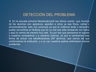 DETECCIÓN DEL PROBLEMA
 En la escuela primaria Nezahualcóyotl nos dimos cuenta que muchos
de los alumnos son agresivos, agreden a otros ya sea física, verbal o
emocionalmente, esto nos preocupa ya que la violencia tarde o temprano
puede convertirse en Bullyng que es un mal que esta arrasando con todos
y aquí lo vemos de manera muy real. Es por eso que pensamos en ayudar
a nuestros compañeros y a nosotros mismos, ya que si cambiamos esta
forma de actuar nos beneficiaremos 297 alumnos, que somos los que
conformamos la institución, y a su vez nuestros padres enfrentaran menos
problemas.
 