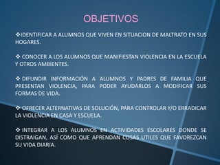 OBJETIVOS
IDENTIFICAR A ALUMNOS QUE VIVEN EN SITUACION DE MALTRATO EN SUS
HOGARES.

 CONOCER A LOS ALUMNOS QUE MANIFIESTAN VIOLENCIA EN LA ESCUELA
Y OTROS AMBIENTES.

 DIFUNDIR INFORMACIÓN A ALUMNOS Y PADRES DE FAMILIA QUE
PRESENTAN VIOLENCIA, PARA PODER AYUDARLOS A MODIFICAR SUS
FORMAS DE VIDA.

 OFRECER ALTERNATIVAS DE SOLUCIÓN, PARA CONTROLAR Y/O ERRADICAR
LA VIOLENCIA EN CASA Y ESCUELA.

 INTEGRAR A LOS ALUMNOS EN ACTIVIDADES ESCOLARES DONDE SE
DISTRAIGAN, ASÍ COMO QUE APRENDAN COSAS UTILES QUE FAVOREZCAN
SU VIDA DIARIA.
 