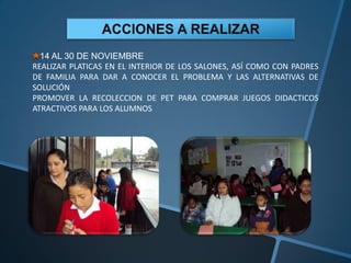 14 AL 30 DE NOVIEMBRE
REALIZAR PLATICAS EN EL INTERIOR DE LOS SALONES, ASÍ COMO CON PADRES
DE FAMILIA PARA DAR A CONOCER EL PROBLEMA Y LAS ALTERNATIVAS DE
SOLUCIÓN
PROMOVER LA RECOLECCION DE PET PARA COMPRAR JUEGOS DIDACTICOS
ATRACTIVOS PARA LOS ALUMNOS
 