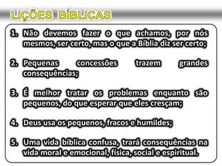 LIÇÕES  BÍBLICASNão devemos fazer o que achamos, por nós mesmos, ser certo, mas o que a Bíblia diz ser certo;Pequenas concessões trazem grandes consequências;É melhor tratar os problemas enquanto são pequenos, do que esperar que eles cresçam;Deus usa os pequenos, fracos e humildes;Uma vida bíblica confusa, trará consequências na vida moral e emocional, física, social e espiritual.