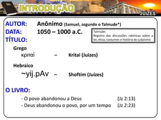 INTRODUÇÃOJUÍZESAUTOR:	Anônimo (Samuel, segundo o Talmude*)DATA:	1050 – 1000 a.C.TÍTULO:	Gregoκριταὶ–	Kritai (Juizes)	Hebraico~yij.pAv–	Shoftim (Juízes)O LIVRO:- O povo abandonou a Deus	(Jz 2:13)	- Deus abandonou o povo, por um tempo	(Jz 2:23)Talmude:Registro das discussões rabínicas sobre a lei, ética, costumes e história do judaísmo.