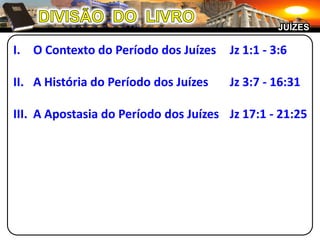 DIVISÃO  DO  LIVROJUÍZESO Contexto do Período dos Juízes 	Jz 1:1 - 3:6A História do Período dos Juízes	Jz 3:7 - 16:31III.	A Apostasia do Período dos Juízes	Jz 17:1 - 21:25