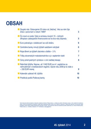 ekonomický týždenník
245. týždeň 2014
OBSAH
Zaujalo nás: Oslavujeme 25 rokov od „Nežnej“. Ako sa nám žije
dnes v porovnaní s rokom 1989? 3
Čo nové vo svete: Írsko si emisiou nových 15 – ročných
dlhopisov zabezpečilo financovanie sa na dva roky dopredu 5
Euro pokračuje v oslabovaní sa voči doláru 6
Centrálne banky minulý týždeň sadzbami nehýbali 6
Ropa Brent za týždeň zlacnela o ďalšie – 3 % 7
Tržby slovenských maloobchodníkov aj v septembri rástli 7
Ceny priemyselných výrobcov v únii naďalej klesajú 8
Rebríček týždňa: Najviac, až 1 642 EUR za m2, zaplatíme za
nehnuteľnosť v bratislavskom regióne. Oproti roku 2008 je to však o
– 330 EUR menej. 9
Kalendár udalostí 46. týždňa 10
Predikcie podľa Poštovej banky 10
Tento dokument slúži ako doplnkový informačný materiál pre klientov Poštovej banky, a.s. [ďalej ako „banka“]. Informácie a názory v ňom uvedené boli získané zo
zdrojov, ktoré boli považované za spoľahlivé, avšak banka neposkytuje žiadnu záruku za ich úplnosť a správnosť. Taktiež tento dokument nie je ponukou alebo
propagáciou nákupu alebo predaja ktoréhokoľvek finančného produktu. Tento dokument môže byť reprodukovaný alebo publikovaný len s menom Poštovej banky.
Poštová banka, a.s., Dvořákovo nábrežie 4, 811 02 Bratislava, analyzy@pabk.sk
 
