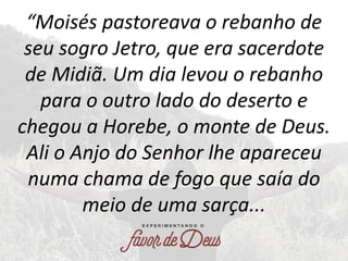 “Moisés pastoreava o rebanho de
seu sogro Jetro, que era sacerdote
de Midiã. Um dia levou o rebanho
para o outro lado do d...