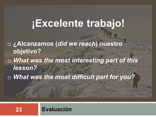 Evaluación
¡Excelente trabajo!
 ¿Alcanzamos (did we reach) nuestro
objetivo?
 What was the most interesting part of this
lesson?
 What was the most difficult part for you?
23
 