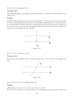 Si L k R y S k R entonces L k S.
Teorema 13.2
Dos rectas diferentes en un plano son paralelas entre sí, si ambas son perpendiculares a la
misma recta.
Prueba
Pensemos ¿qué pasaría si dichas rectas no son paralelas? Vemos que se cortarían en un punto
y entonces por dicho punto pasarían dos rectas diferentes perpendiculares a una misma recta,
lo cual contradice el axioma visto en la lección anterior, que nos dice que por un punto, ya
sea exterior o no a una recta, pasa una perpendicular y sólo una perpendicular a dicha recta.
Luego, las rectas tendrán que ser paralelas.
Figura 13.2
Si L ⊥ S y R ⊥ S entonces L k R.
Teorema 13.3
Si dos rectas son paralelas entre sí, toda recta que corta a una de ellas corta también a la
otra.
Figura 13.3
Sea L k R. Si S corta a L también corta a R.
Prueba
¿Qué pasaría si la recta S corta sólo a la recta L y no a R?
Si S no corta a R entonces S sería paralela a R, y tendríamos que por un punto exterior a R
88
 