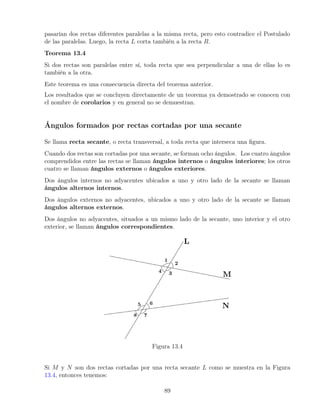 pasarían dos rectas diferentes paralelas a la misma recta, pero esto contradice el Postulado
de las paralelas. Luego, la recta L corta también a la recta R.
Teorema 13.4
Si dos rectas son paralelas entre sí, toda recta que sea perpendicular a una de ellas lo es
también a la otra.
Este teorema es una consecuencia directa del teorema anterior.
Los resultados que se concluyen directamente de un teorema ya demostrado se conocen con
el nombre de corolarios y en general no se demuestran.
Ángulos formados por rectas cortadas por una secante
Se llama recta secante, o recta transversal, a toda recta que interseca una figura.
Cuando dos rectas son cortadas por una secante, se forman ocho ángulos. Los cuatro ángulos
comprendidos entre las rectas se llaman ángulos internos o ángulos interiores; los otros
cuatro se llaman ángulos externos o ángulos exteriores.
Dos ángulos internos no adyacentes ubicados a uno y otro lado de la secante se llaman
ángulos alternos internos.
Dos ángulos externos no adyacentes, ubicados a uno y otro lado de la secante se llaman
ángulos alternos externos.
Dos ángulos no adyacentes, situados a un mismo lado de la secante, uno interior y el otro
exterior, se llaman ángulos correspondientes.
Figura 13.4
Si M y N son dos rectas cortadas por una recta secante L como se muestra en la Figura
13.4, entonces tenemos:
89
 