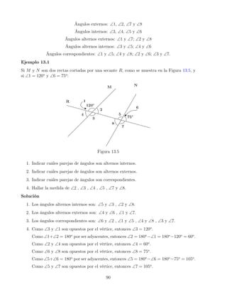 Ángulos externos: ∠1, ∠2, ∠7 y ∠8
Ángulos internos: ∠3, ∠4, ∠5 y ∠6
Ángulos alternos externos: ∠1 y ∠7; ∠2 y ∠8
Ángulos alternos internos: ∠3 y ∠5; ∠4 y ∠6
Ángulos correspondientes: ∠1 y ∠5; ∠4 y ∠8; ∠2 y ∠6; ∠3 y ∠7.
Ejemplo 13.1
Si M y N son dos rectas cortadas por una secante R, como se muestra en la Figura 13.5, y
si ∠1 = 120o
y ∠6 = 75o
:
Figura 13.5
1. Indicar cuáles parejas de ángulos son alternos internos.
2. Indicar cuáles parejas de ángulos son alternos externos.
3. Indicar cuáles parejas de ángulos son correspondientes.
4. Hallar la medida de ∠2 , ∠3 , ∠4 , ∠5 , ∠7 y ∠8.
Solución
1. Los ángulos alternos internos son: ∠5 y ∠3 , ∠2 y ∠8.
2. Los ángulos alternos externos son: ∠4 y ∠6 , ∠1 y ∠7.
3. Los ángulos correspondientes son: ∠6 y ∠2 , ∠1 y ∠5 , ∠4 y ∠8 , ∠3 y ∠7.
4. Como ∠3 y ∠1 son opuestos por el vértice, entonces ∠3 = 120o
.
Como ∠1+∠2 = 180o
por ser adyacentes, entonces ∠2 = 180o
−∠1 = 180o
−120o
= 60o
.
Como ∠2 y ∠4 son opuestos por el vértice, entonces ∠4 = 60o
.
Como ∠6 y ∠8 son opuestos por el vértice, entonces ∠8 = 75o
.
Como ∠5+∠6 = 180o
por ser adyacentes, entonces ∠5 = 180o
−∠6 = 180o
−75o
= 105o
.
Como ∠5 y ∠7 son opuestos por el vértice, entonces ∠7 = 105o
.
90
 