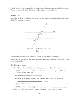Cuando las dos rectas son paralelas, los ángulos que se forman tienen propiedades especiales.
Veamos la primera de ellas relacionada con los ángulos correspondientes.
Axioma 13.2
Dos rectas paralelas cortadas por una secante forman ángulos correspondientes congruentes.
Si MkN y L secante entonces,
∠1 ∼
= ∠5; ∠4 ∼
= ∠8; ∠2 ∼
= ∠6; ∠3 ∼
= ∠7.
Figura 13.6
También es válido el siguiente resultado, aunque no haremos su prueba aquí.
Si una recta secante a otras dos rectas forma ángulos correspondientes congruentes, dichas
rectas son paralelas.
Ejercicios propuestos
1. En cada uno de los siguientes enunciados, completar la afirmación dada.
(a) Si dos rectas son perpendiculares a la misma recta en dos puntos diferentes, en-
tonces las dos rectas son .
(b) Dos rectas en un plano son paralelas si .
(c) Si dos rectas son paralelas entre si, toda perpendicular a una de ellas es
a la otra.
(d) Una recta secante es .
(e) Si dos rectas son cortadas por una secante, se forman ángulos.
2. Sean L y R dos rectas cortadas por una secante S y ∠4 = 85o
y ∠6 = 135o
.
91
 