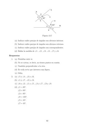 Figura 13.7
(a) Indicar cuáles parejas de ángulos son alternos internos.
(b) Indicar cuáles parejas de ángulos son alternos externos.
(c) Indicar cuáles parejas de ángulos son correspondientes.
(d) Hallar la medida de ∠1 , ∠2 , ∠3 , ∠5 , ∠7 y ∠8.
Respuestas
1. (a) Paralelas entre sí.
(b) No se cortan, es decir, no tienen puntos en común.
(c) También perpendicular a la otra.
(d) Es toda recta que interseca una figura.
(e) Ocho.
2. (a) ∠5 y ∠4 , ∠3 y ∠6.
(b) ∠1 y ∠7 , ∠2 y ∠8.
(c) ∠6 y ∠2 , ∠1 y ∠5 , ∠4 y ∠7 , ∠3 y ∠8.
(d) ∠1 = 85o
.
∠2 = 95o
.
∠3 = 95o
.
∠8 = 135o
.
∠5 = 45o
.
∠7 = 45o
.
92
 