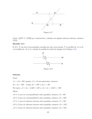 Figura 14.7
Como ∠QPS ∼
= ∠PQR por construcción y además son ángulos alternos internos, entonces
PSkL.
Ejemplo 14.4
Si M y N son dos rectas paralelas cortadas por una recta secante P, la medida de ∠1 es 2x
y la medida de ∠2 es 4x, calcular la medida de todos los ángulos de la Figura 14.8
Figura 14.8
Solución
Como
∠1 + ∠2 = 180◦
porque ∠1 y ∠2 son adyacentes, entonces
2x + 4x = 180◦
. Luego, 6x = 180◦
y así x = 30◦
.
Por tanto, ∠1 = 2x = 2 (30◦
) = 60◦
y ∠2 = 4x = 4 (30◦
) = 120◦
.
Ahora,
∠5 ∼
= ∠1 por ser correspondientes entre paralelas, entonces ∠5 = 60◦
.
∠6 ∼
= ∠2 por ser correspondientes entre paralelas, entonces ∠6 = 120◦
.
∠7 ∼
= ∠1 por ser alternos externos entre paralelas, entonces ∠7 = 60◦
.
∠8 ∼
= ∠2 por ser alternos externos entre paralelas, entonces ∠8 = 120◦
.
∠4 ∼
= ∠6 por ser alternos internos entre paralelas, entonces ∠4 = 120◦
.
97
 