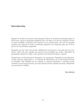 Introducción
Después de escribir las nociones sobre principios básicos de Geometría Euclidiana plana en
20 lecciones, según el compromiso adquirido antes, nos dimos a la tarea de completar el texto
en forma detallada, incluyendo más teoremas con su demostración, una serie de ejemplos
resueltos para afianzar la teoría y problemas propuestos con respuestas para que el lector
pruebe los conocimientos adquiridos.
Pensamos que este texto será de gran utilidad para los docentes y una guía para los estu-
diantes, sobre todo para aquellos que gustan de una disciplina que ayuda a desarrollar un
pensamiento deductivo y lógico, muy necesario en la educación básica y superior.
Agradecemos a la Gobernación de Antioquia, con su programa "Antioquia la más Educada",
a todos nuestros colaboradores y a la Escuela de Matemáticas de la Universidad Nacional
de Colombia, Sede Medellín por la confianza en nosotras depositada y esperamos poder
contribuir con este grano de arena, para que nuestros jóvenes cumplan sus metas, adquiriendo
una educación de calidad.
Las autoras
xi
 