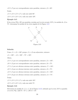 ∠3 ∼
= ∠7 por ser correspondientes entre paralelas, entonces ∠3 = 60◦
.
Luego,
∠1 ∼
= ∠3 ∼
= ∠5 ∼
= ∠7 y cada uno mide 60◦
.
∠2 ∼
= ∠4 ∼
= ∠6 ∼
= ∠8 y cada uno mide 120◦
.
Ejemplo 14.5
Si las rectas PQ y RS son paralelas cortadas por la recta secante MN y la medida de ∠2 es
75◦
, determinar la medida de los otros ángulos de la Figura 14.9
Figura 14.9
Solución
Como ∠1 + ∠2 = 180◦
porque ∠1 y ∠2 son adyacentes, entonces
∠1 = 180◦
− ∠2 = 180◦
− 75◦
= 105◦
.
Ahora,
∠5 ∼
= ∠1 por ser correspondientes entre paralelas, entonces ∠5 = 105◦
.
∠6 ∼
= ∠2 por ser correspondientes entre paralelas, entonces ∠6 = 75◦
.
∠7 ∼
= ∠1 por ser alternos externos entre paralelas, entonces ∠7 = 105◦
.
∠8 ∼
= ∠2 por ser alternos internos entre paralelas, entonces ∠8 = 75◦
.
∠3 ∼
= ∠5 por ser alternos internos entre paralelas, entonces ∠3 = 105◦
.
∠4 ∼
= ∠6 por ser alternos externos entre paralelas, entonces ∠4 = 75◦
.
Luego,
∠1 ∼
= ∠3 ∼
= ∠5 ∼
= ∠7 y cada uno mide 105◦
.
∠2 ∼
= ∠4 ∼
= ∠6 ∼
= ∠8 y cada uno mide 75◦
.
Ejemplo 14.6
Determinar la medida de ∠x y ∠z de la Figura 14.10, sabiendo que la recta MN es paralela
a la recta PQ, ∠QCB = 55◦
y ∠BCA = 50◦
.
98
 