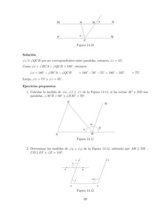 Figura 14.10
Solución
∠z ∼
= ∠QCB por ser correspondientes entre paralelas, entonces ∠z = 55◦
.
Como ∠x + ∠BCA + ∠QCB = 180◦
, entonces
∠x = 180◦
− ∠BCA − ∠QCB = 180◦
− 50◦
− 55◦
= 180◦
− 105◦
= 75◦
.
Luego, ∠x = 75◦
y ∠z = 55◦
.
Ejercicios propuestos
1. Calcular la medida de ∠α, ∠β y ∠γ de la Figura 14.11, si las rectas AC y BD son
paralelas, ∠ACB = 60◦
y ∠BAC = 70◦
.
Figura 14.11
2. Determinar las medidas de ∠χ y ∠ϕ de la Figura 14.12, sabiendo que AB k DE ,
CD k EF y ∠E = 110◦
.
Figura 14.12
99
 