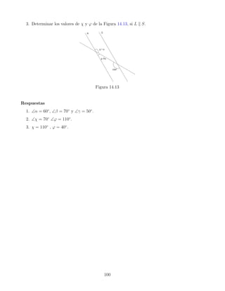 3. Determinar los valores de χ y ϕ de la Figura 14.13, si L k S.
Figura 14.13
Respuestas
1. ∠α = 60◦
, ∠β = 70◦
y ∠γ = 50◦
.
2. ∠χ = 70◦
∠ϕ = 110◦
.
3. χ = 110◦
, ϕ = 40◦
.
100
 