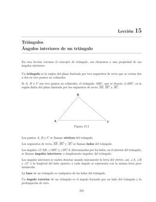 Lección 15
Triángulos
Ángulos interiores de un triángulo
En esta lección veremos el concepto de triángulo, sus elementos y una propiedad de sus
ángulos interiores.
Un triángulo es la región del plano limitada por tres segmentos de recta que se cortan dos
a dos en tres puntos no colineales.
Si A, B y C son tres puntos no colineales, el triángulo ABC, que se denota 4ABC, es la
región finita del plano limitada por los segmentos de recta AB, BC y AC.
Figura 15.1
Los puntos A, B y C se llaman vértices del triángulo.
Los segmentos de recta AB, BC y AC se llaman lados del triángulo.
Los ángulos ∠CAB, ∠ABC y ∠BCA, determinados por los lados, en el interior del triángulo,
se llaman ángulos interiores, o simplemente ángulos, del triángulo.
Los ángulos interiores se suelen denotar usando únicamente la letra del vértice, así, ∠A, ∠B
y ∠C y la longitud del lado opuesto a cada ángulo se representa con la misma letra pero
minúscula.
La base de un triángulo es cualquiera de los lados del triángulo.
Un ángulo exterior de un triángulo es el ángulo formado por un lado del triángulo y la
prolongación de otro.
101
 